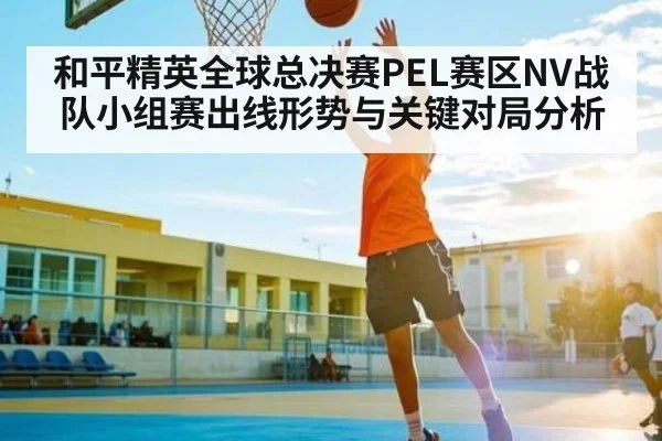 和平精英全球总决赛PEL赛区NV战队小组赛出线形势与关键对局分析