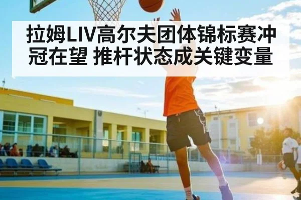 拉姆LIV高尔夫团体锦标赛冲冠在望 推杆状态成关键变量