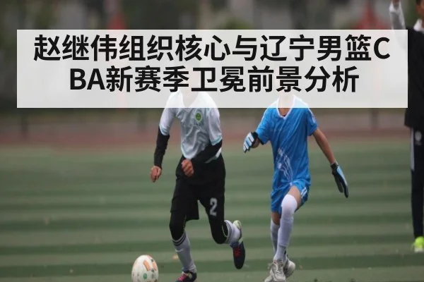 赵继伟组织核心与辽宁男篮CBA新赛季卫冕前景分析