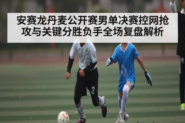 安赛龙丹麦公开赛男单决赛控网抢攻与关键分胜负手全场复盘解析