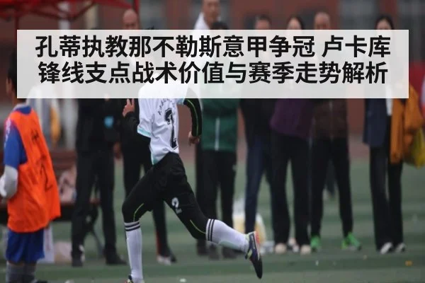 孔蒂执教那不勒斯意甲争冠 卢卡库锋线支点战术价值与赛季走势解析